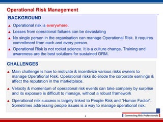 Operational Risk Management
BACKGROUND
   Operational risk is everywhere.
   Losses from operational failures can be devastating
   No single person in the organisation can manage Operational Risk. It requires
    commitment from each and every person.
   Operational Risk is not rocket science. It is a culture change. Training and
    awareness are the best solutions for sustained ORM.

CHALLENGES
   Main challenge is how to motivate & incentivize various risks owners to
    manage Operational Risk. Operational risks do erode the corporate earnings &
    affect the reputation in the marketplace.
   Velocity & momentum of operational risk events can take company by surprise
    and its exposure is difficult to manage, without a robust framework
   Operational risk success is largely linked to People Risk and “Human Factor”.
    Sometimes addressing people issues is a way to manage operational risk.

                                             4
 