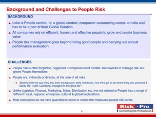 Background and Challenges to People Risk
BACKGROUND
   India is People-centric. In a global context; manpower outsourcing comes to India and
    has to be a part of their Global Solution.
   All companies rely on efficient, honest and effective people to grow and create business
    value
   People risk management goes beyond hiring good people and carrying out annual
    performance evaluation.



CHALLENGES
   People risk is often forgotten, neglected. Companies build models, frameworks to manage risk..but
    ignore People themselves
   People are, indirectly or directly, at the core of all risks
         Starting with the way they are; their background, early childhood, how they got to be where they are; personal &
          family life. Debt, Gambling, indulgent to the good life?
   Unlike Logistics, Finance, Marketing, Sales, Distribution etc. the risk related to People has a range of
    ‘different’ local, regional, enterprise, cultural & global implications.
   Most companies do not have quantitative score or metric that measures people risk levels.


                                                                6
 