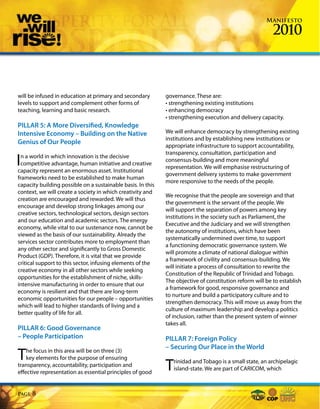 Manifesto

                                                                                                         2010



will be infused in education at primary and secondary        governance. These are:
levels to support and complement other forms of              • strengthening existing institutions
teaching, learning and basic research.                       • enhancing democracy
                                                             • strengthening execution and delivery capacity.
PILLAR 5: A More Diversified, Knowledge
Intensive Economy – Building on the Native                   We will enhance democracy by strengthening existing
                                                             institutions and by establishing new institutions or
Genius of Our People
                                                             appropriate infrastructure to support accountability,
                                                             transparency, consultation, participation and
I n a world in which innovation is the decisive
  competitive advantage, human initiative and creative
capacity represent an enormous asset. Institutional
                                                             consensus-building and more meaningful
                                                             representation. We will emphasise restructuring of
                                                             government delivery systems to make government
frameworks need to be established to make human
                                                             more responsive to the needs of the people.
capacity building possible on a sustainable basis. In this
context, we will create a society in which creativity and
                                                             We recognise that the people are sovereign and that
creation are encouraged and rewarded. We will thus
                                                             the government is the servant of the people. We
encourage and develop strong linkages among our
                                                             will support the separation of powers among key
creative sectors, technological sectors, design sectors
                                                             institutions in the society such as Parliament, the
and our education and academic sectors. The energy
                                                             Executive and the Judiciary and we will strengthen
economy, while vital to our sustenance now, cannot be
                                                             the autonomy of institutions, which have been
viewed as the basis of our sustainability. Already the
                                                             systematically undermined over time, to support
services sector contributes more to employment than
                                                             a functioning democratic governance system. We
any other sector and significantly to Gross Domestic
                                                             will promote a climate of national dialogue within
Product (GDP). Therefore, it is vital that we provide
                                                             a framework of civility and consensus-building. We
critical support to this sector, infusing elements of the
                                                             will initiate a process of consultation to rewrite the
creative economy in all other sectors while seeking
                                                             Constitution of the Republic of Trinidad and Tobago.
opportunities for the establishment of niche, skills-
                                                             The objective of constitution reform will be to establish
intensive manufacturing in order to ensure that our
                                                             a framework for good, responsive governance and
economy is resilient and that there are long-term
                                                             to nurture and build a participatory culture and to
economic opportunities for our people – opportunities
                                                             strengthen democracy. This will move us away from the
which will lead to higher standards of living and a
                                                             culture of maximum leadership and develop a politics
better quality of life for all.
                                                             of inclusion, rather than the present system of winner
                                                             takes all.
PILLAR 6: Good Governance
– People Participation                                       PILLAR 7: Foreign Policy
                                                             – Securing Our Place in the World
T   he focus in this area will be on three (3)
    key elements for the purpose of ensuring
transparency, accountability, participation and
effective representation as essential principles of good
                                                             T  rinidad and Tobago is a small state, an archipelagic
                                                                island-state. We are part of CARICOM, which



Page   8
 