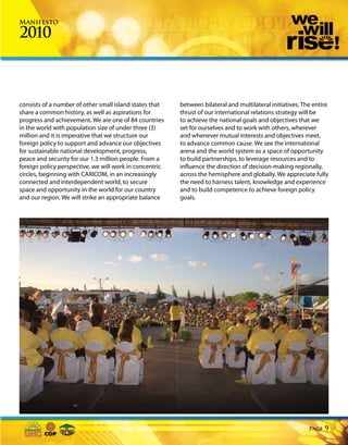 Manifesto

2010



consists of a number of other small island states that   between bilateral and multilateral initiatives. The entire
share a common history, as well as aspirations for       thrust of our international relations strategy will be
progress and achievement. We are one of 84 countries     to achieve the national goals and objectives that we
in the world with population size of under three (3)     set for ourselves and to work with others, wherever
million and it is imperative that we structure our       and whenever mutual interests and objectives meet,
foreign policy to support and advance our objectives     to advance common cause. We see the international
for sustainable national development, progress,          arena and the world system as a space of opportunity
peace and security for our 1.3 million people. From a    to build partnerships, to leverage resources and to
foreign policy perspective, we will work in concentric   influence the direction of decision-making regionally,
circles, beginning with CARICOM, in an increasingly      across the hemisphere and globally. We appreciate fully
connected and interdependent world, to secure            the need to harness talent, knowledge and experience
space and opportunity in the world for our country       and to build competence to achieve foreign policy
and our region. We will strike an appropriate balance    goals.




                                                                                                           Page   9
 