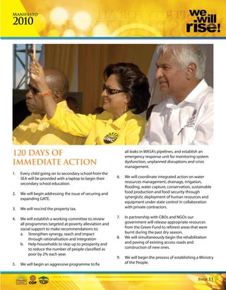 Manifesto

2010




120 DAYS OF                                                    all leaks in WASA’s pipelines, and establish an
                                                               emergency response unit for monitoring system
IMMEDIATE ACTION                                               dysfunction, unplanned disruptions and crisis
                                                               management.
1.   Every child going on to secondary school from the
     SEA will be provided with a laptop to begin their    6.   We will coordinate integrated action on water
     secondary school education.                               resources management, drainage, irrigation,
                                                               flooding, water capture, conservation, sustainable
2.   We will begin addressing the issue of securing and        food production and food security through
     expanding GATE.                                           synergistic deployment of human resources and
                                                               equipment under state control in collaboration
3.   We will rescind the property tax.                         with private contractors.

4.   We will establish a working committee to review      7.   In partnership with CBOs and NGOs our
     all programmes targeted at poverty alleviation and        government will release appropriate resources
     social support to make recommendations to:                from the Green Fund to reforest areas that were
     a. Strengthen synergy, reach and impact                   burnt during the past dry season.
          through rationalisation and integration         8.   We will simultaneously begin the rehabilitation
     b. Help households to step up to prosperity and           and paving of existing access roads and
          to reduce the number of people classified as         construction of new ones.
          poor by 2% each year.
                                                          9.   We will begin the process of establishing a Ministry
5.   We will begin an aggressive programme to fix              of the People.


                                                                                                          Page   11
 