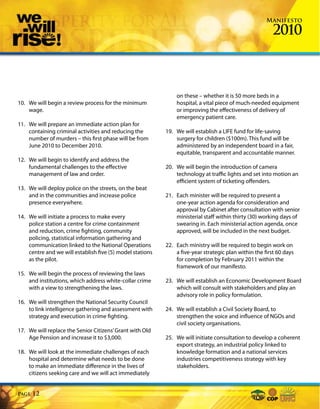 Manifesto

                                                                                                        2010



                                                               on these – whether it is 50 more beds in a
10. We will begin a review process for the minimum             hospital, a vital piece of much-needed equipment
    wage.                                                      or improving the effectiveness of delivery of
                                                               emergency patient care.
11. We will prepare an immediate action plan for
    containing criminal activities and reducing the        19. We will establish a LIFE fund for life-saving
    number of murders – this first phase will be from          surgery for children ($100m). This fund will be
    June 2010 to December 2010.                                administered by an independent board in a fair,
                                                               equitable, transparent and accountable manner.
12. We will begin to identify and address the
    fundamental challenges to the effective                20. We will begin the introduction of camera
    management of law and order.                               technology at traffic lights and set into motion an
                                                               efficient system of ticketing offenders.
13. We will deploy police on the streets, on the beat
    and in the communities and increase police             21. Each minister will be required to present a
    presence everywhere.                                       one-year action agenda for consideration and
                                                               approval by Cabinet after consultation with senior
14. We will initiate a process to make every                   ministerial staff within thirty (30) working days of
    police station a centre for crime containment              swearing in. Each ministerial action agenda, once
    and reduction, crime fighting, community                   approved, will be included in the next budget.
    policing, statistical information gathering and
    communication linked to the National Operations        22. Each ministry will be required to begin work on
    centre and we will establish five (5) model stations       a five-year strategic plan within the first 60 days
    as the pilot.                                              for completion by February 2011 within the
                                                               framework of our manifesto.
15. We will begin the process of reviewing the laws
    and institutions, which address white-collar crime     23. We will establish an Economic Development Board
    with a view to strengthening the laws.                     which will consult with stakeholders and play an
                                                               advisory role in policy formulation.
16. We will strengthen the National Security Council
    to link intelligence gathering and assessment with     24. We will establish a Civil Society Board, to
    strategy and execution in crime fighting.                  strengthen the voice and influence of NGOs and
                                                               civil society organisations.
17. We will replace the Senior Citizens’ Grant with Old
    Age Pension and increase it to $3,000.                 25. We will initiate consultation to develop a coherent
                                                               export strategy, an industrial policy linked to
18. We will look at the immediate challenges of each           knowledge formation and a national services
    hospital and determine what needs to be done               industries competitiveness strategy with key
    to make an immediate difference in the lives of            stakeholders.
    citizens seeking care and we will act immediately


Page   12
 