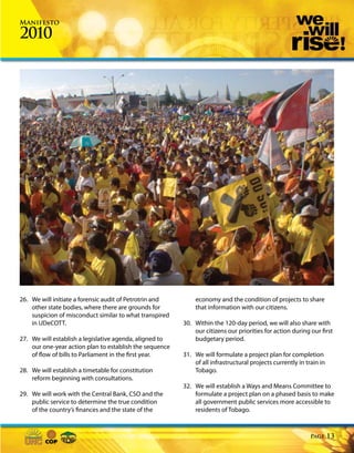 Manifesto

2010




26. We will initiate a forensic audit of Petrotrin and       economy and the condition of projects to share
    other state bodies, where there are grounds for          that information with our citizens.
    suspicion of misconduct similar to what transpired
    in UDeCOTT.                                          30. Within the 120-day period, we will also share with
                                                             our citizens our priorities for action during our first
27. We will establish a legislative agenda, aligned to       budgetary period.
    our one-year action plan to establish the sequence
    of flow of bills to Parliament in the first year.    31. We will formulate a project plan for completion
                                                             of all infrastructural projects currently in train in
28. We will establish a timetable for constitution           Tobago.
    reform beginning with consultations.
                                                         32. We will establish a Ways and Means Committee to
29. We will work with the Central Bank, CSO and the          formulate a project plan on a phased basis to make
    public service to determine the true condition           all government public services more accessible to
    of the country’s finances and the state of the           residents of Tobago.



                                                                                                            Page     13
 