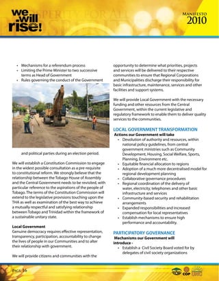 Manifesto

                                                                                                       2010



  • Mechanisms for a referendum process                    opportunity to determine what priorities, projects
  • Limiting the Prime Minister to two successive          and services will be delivered to their respective
    terms as Head of Government                            communities to ensure that Regional Corporations
  • Rules governing the conduct of the Government          and Municipalities discharge their responsibility for
                                                           basic infrastructure, maintenance, services and other
                                                           facilities and support systems.

                                                           We will provide Local Government with the necessary
                                                           funding and other resources from the Central
                                                           Government, within the current legislative and
                                                           regulatory framework to enable them to deliver quality
                                                           services to the communities.

                                                           LOCAL GOVERNMENT TRANSFORMATION
                                                           Actions our Government will take
                                                             • Devolution of authority and resources, within
                                                                national policy guidelines, from central
                                                                government ministries such as Community
       and political parties during an election period.         Development, Housing, Social Welfare, Sports,
                                                                Planning, Environment etc.
We will establish a Constitution Commission to engage        • Equitable financial allocation to regions
in the widest possible consultation as a pre-requisite       • Adoption of a much more decentralised model for
to constitutional reform. We strongly believe that the          regional development planning
relationship between the Tobago House of Assembly            • Collaborative governance procedures
and the Central Government needs to be revisited, with       • Regional coordination of the delivery of
particular reference to the aspirations of the people of        water, electricity, telephones and other basic
Tobago. The terms of the Constitution Commission will           infrastructure and services
extend to the legislative provisions touching upon the       • Community-based security and rehabilitation
THA as well as examination of the best way to achieve           arrangements
a mutually respectful and satisfying relationship            • Expanded responsibilities and increased
between Tobago and Trinidad within the framework of             compensation for local representatives
a sustainable unitary state.                                 • Establish mechanisms to ensure high
                                                                performance and accountability.
Local Government
Genuine democracy requires effective representation,       PARTICIPATORY GOVERNANCE
transparency, participation, accountability to change       Mechanisms our Government will
the lives of people in our Communities and to alter        introduce -
their relationship with government.                           • Establish a Civil Society Board voted for by
                                                                delegates of civil society organizations
We will provide citizens and communities with the


Page   16
 