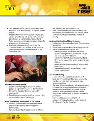 Manifesto

2010



  • Civil Society Board to consult with Stakeholder           and priorities and propose solutions
    Advisory Councils with respect to key civil society     • Local Government bodies will consult with and
    sectors                                                   take into account the facilities and services which
  • The Stakeholder Advisory Councils will provide a          each community considers to be matters of
    vehicle for sector experts to make a meaningful           priority.
    contribution to economic development and
    foster commitment to implementation of specific       Equitable Distribution of State Resources
    strategies for development                              • Establish an independent Economic Development
  • The Stakeholder Advisory Councils and the                  Board (EDB)
    communities will be consulted by the Economic           • EDB to consult with stakeholder advisory councils
    Development Board on matters related to the             • EDB to make recommendations on:
    relevant sectors.                                          - fair and equitable distribution of national
                                                                 revenue among Central Government, Tobago
                                                                 and Local Government Bodies
                                                               - establishment of a Natural Disaster Fund and
                                                                 LIFE Fund to support life-saving surgery for sick
                                                                 children
                                                               - prioritisation and optimisation of government
                                                                 expenditure
                                                               - appraisal of feasibility studies for proposed
                                                                 capital expenditure

                                                          Consensus Building
                                                            • E-view will have a section dedicated to each
                                                              Local Government region to enable community
                                                              members to voice their opinions and make
                                                              recommendations.
Direct Citizen Participation                                • The Local Government bodies will present reports
  • Establish an internet portal, “E-view”, for the           to the Central Government outlining the needs
     people to express their views on development             of the communities for incorporation into the
  • Ensure that Broadband service is available                National Development Plan and will be held
     countrywide                                              accountable for execution of matters under their
  • Establish government-funded, free internet cafés          jurisdiction.
     in communities across the country                      • Every Local Government authority will
                                                              prepare a strategic plan based on the National
Local Government Involvement of the People                    Development Plan for Execution.
  • Promote a system of Local Government which
     empowers the people in their respective
     communities
  • Communities will define community problems


                                                                                                         Page   17
 