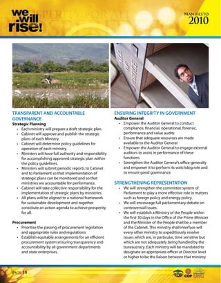 Manifesto

                                                                                                         2010




TRANSPARENT AND ACCOUNTABLE                                  ENSURING INTEGRITY IN GOVERNMENT
GOVERNANCE                                                   Auditor General
Strategic Planning                                             • Empower the Auditor General to conduct
   • Each ministry will prepare a draft strategic plan.          compliance, financial, operational, forensic,
   • Cabinet will approve and publish the strategic              performance and value audits
     plans of each Ministry.                                   • Ensure that adequate resources are made
   • Cabinet will determine policy guidelines for                available to the Auditor General
     operation of each ministry.                               • Empower the Auditor General to engage external
   • Ministers will have full authority and responsibility       auditors to assist in performance of these
     for accomplishing approved strategic plan within            functions
     the policy guidelines.                                    • Strengthen the Auditor General’s office generally
   • Ministers will submit periodic reports to Cabinet           and empower it to perform its watchdog role and
     and to Parliament so that implementation of                 to ensure good governance.
     strategic plans can be monitored and so that
     ministries are accountable for performance.             STRENGTHENING REPRESENTATION
   • Cabinet will take collective responsibility for the       • We will strengthen the committee system of
     implementation of strategic plans by ministries.            Parliament to play a more effective role in matters
   • All plans will be aligned to a national framework           such as foreign policy and energy policy.
     for sustainable development and together                  • We will encourage full parliamentary debate on
     constitute an action agenda to achieve prosperity           controversial issues.
     for all.                                                  • We will establish a Ministry of the People within
                                                                 the first 30 days in the Office of the Prime Minister
Procurement                                                      and the Minister of the People shall be a member
  • Prioritise the passing of procurement legislation            of the Cabinet. This ministry shall interface will
    and appropriate rules and regulations                        every other ministry to expeditiously resolve
  • Establish equitable arrangements for an efficient            issues which are, in particular, time sensitive but
    procurement system ensuring transparency and                 which are not adequately being handled by the
    accountability by all government departments                 bureaucracy. Each ministry will be mandated to
    and state enterprises.                                       designate an appropriate officer at Director level
                                                                 or higher to be the liaison between that ministry


Page   18
 