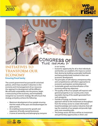 Manifesto

2010




INITIATIVES TO                                            in our society
                                                        • Economic opportunity for all so that individuals
TRANSFORM OUR                                             and families can establish a firm basis to control
                                                          their destiny by building sustainable livelihoods
ECONOMY                                                   and being productively involved in their own
Ensuring Fiscal Sanity                                    economic development
                                                        • The principles of self-reliance, entrepreneurship
The current government has pursued ill-conceived          and competitiveness will inform approaches to
policies, which have resulted in distortion in the        economic participation and development
economy and mismanagement of our resources.             • Sustainable growth and diversification of the
Our approach to development will be different.            economy will be key objectives
We will build sustainability into the process, begin    • The quality of life of our people will improve with
a restructuring of the economy, and immediately           general prosperity in our country and a more
reorganise our economic strategy. We will ensure that     equitable sharing of the wealth generated from
strategy and policy achieve the following:                such prosperity
                                                        • Outside of Energy, our foreign investment
  • Maximum development of our people ensuring            approach will be to link investment to throughput
    that the needs of the poor and disadvantaged are      from the tertiary sector to create information-
    given priority                                        based knowledge and creative industries that will
  • An enabling environment for growth and                tap the creativity of our people and provide high-
    expansion of locally-owned businesses                 end, more rewarding jobs
  • A sense of ownership and belonging by everyone      • The Energy sector, the focus will be on investment
                                                          and partnership opportunities in third- and


                                                                                                    Page   21
 