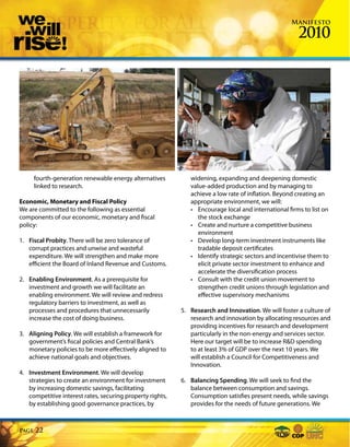 Manifesto

                                                                                                      2010




       fourth-generation renewable energy alternatives        widening, expanding and deepening domestic
       linked to research.                                    value-added production and by managing to
                                                              achieve a low rate of inflation. Beyond creating an
Economic, Monetary and Fiscal Policy                          appropriate environment, we will:
We are committed to the following as essential                • Encourage local and international firms to list on
components of our economic, monetary and fiscal                  the stock exchange
policy:                                                       • Create and nurture a competitive business
                                                                 environment
1. Fiscal Probity. There will be zero tolerance of            • Develop long-term investment instruments like
   corrupt practices and unwise and wasteful                     tradable deposit certificates
   expenditure. We will strengthen and make more              • Identify strategic sectors and incentivise them to
   efficient the Board of Inland Revenue and Customs.            elicit private sector investment to enhance and
                                                                 accelerate the diversification process
2. Enabling Environment. As a prerequisite for                • Consult with the credit union movement to
   investment and growth we will facilitate an                   strengthen credit unions through legislation and
   enabling environment. We will review and redress              effective supervisory mechanisms
   regulatory barriers to investment, as well as
   processes and procedures that unnecessarily             5. Research and Innovation. We will foster a culture of
   increase the cost of doing business.                       research and innovation by allocating resources and
                                                              providing incentives for research and development
3. Aligning Policy. We will establish a framework for         particularly in the non-energy and services sector.
   government’s fiscal policies and Central Bank’s            Here our target will be to increase R&D spending
   monetary policies to be more effectively aligned to        to at least 3% of GDP over the next 10 years. We
   achieve national goals and objectives.                     will establish a Council for Competitiveness and
                                                              Innovation.
4. Investment Environment. We will develop
   strategies to create an environment for investment      6. Balancing Spending. We will seek to find the
   by increasing domestic savings, facilitating               balance between consumption and savings.
   competitive interest rates, securing property rights,      Consumption satisfies present needs, while savings
   by establishing good governance practices, by              provides for the needs of future generations. We



Page   22
 