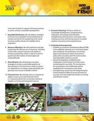 Manifesto

2010



   must cater to both to support a thriving economy
   as well as achieve sustainable development.             11. Economic Planning. The focus will be on
                                                               sustainable development, competitiveness,
7. Equitable Distribution. We will address strategies          integration and synergy, diversification,
   to ensure more equitable income distribution to             strengthening existing sectors and clusters and
   contain and correct the weakening of the social             creating new ones and linking research to wealth
   structure and the climate of instability that it            creation, innovation and competitiveness.
   engenders.
                                                           12. Institutional Arrangements:
8. Resource Allocation. We will emphasise and seek             • Establish an Economic Development Board (EDB)
   to promote the efficient use of resources, including           to be staffed by nationals on a merit basis drawn
   human skills, natural resources and capital, to                from academia, the professions, civil society,
   enhance productivity, which is vital to economic               labour and industry to advise on economic
   growth and the creation of meaningful and                      policy after consulting with the Communities
   sustainable jobs.                                              and stakeholder advisory councils
                                                               • Revisit the legislation establishing the
9. Diversification. We will develop innovative                    Stabilisation and Heritage Fund with a view
   strategies to achieve sustainable growth and                   to delinking the two funds. The mechanisms
   diversification of the Economy in order to reduce              for contributions and withdrawals will be
   our dependence on energy, create good jobs and                 established for transparency and clarity.
   generate new sources of wealth creation.                    • Strengthening, resourcing and reorganising the
                                                                  Central Statistical Office to ensure provision of
10. Financial Crisis. We will take action as required to          accurate and meaningful information in a timely
    address issues such as the financial crisis in                and efficient manner.
    C L Financial and the HCU in the best interest of
    people in a timely and transparent manner.




                                                                                                          Page   23
 