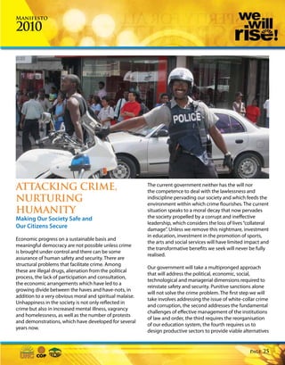 Manifesto

2010




ATTACKING CRIME,                                          The current government neither has the will nor
                                                          the competence to deal with the lawlessness and
NURTURING                                                 indiscipline pervading our society and which feeds the
                                                          environment within which crime flourishes. The current
HUMANITY                                                  situation speaks to a moral decay that now pervades
Making Our Society Safe and                               the society propelled by a corrupt and ineffective
                                                          leadership, which considers the loss of lives “collateral
Our Citizens Secure                                       damage”. Unless we remove this nightmare, investment
                                                          in education, investment in the promotion of sports,
Economic progress on a sustainable basis and
                                                          the arts and social services will have limited impact and
meaningful democracy are not possible unless crime
                                                          the transformative benefits we seek will never be fully
is brought under control and there can be some
                                                          realised.
assurance of human safety and security. There are
structural problems that facilitate crime. Among
                                                          Our government will take a multipronged approach
these are illegal drugs, alienation from the political
                                                          that will address the political, economic, social,
process, the lack of participation and consultation,
                                                          technological and managerial dimensions required to
the economic arrangements which have led to a
                                                          reinstate safety and security. Punitive sanctions alone
growing divide between the haves and have-nots, in
                                                          will not solve the crime problem. The first step we will
addition to a very obvious moral and spiritual malaise.
                                                          take involves addressing the issue of white-collar crime
Unhappiness in the society is not only reflected in
                                                          and corruption, the second addresses the fundamental
crime but also in increased mental illness, vagrancy
                                                          challenges of effective management of the institutions
and homelessness, as well as the number of protests
                                                          of law and order, the third requires the reorganisation
and demonstrations, which have developed for several
                                                          of our education system, the fourth requires us to
years now.
                                                          design productive sectors to provide viable alternatives


                                                                                                          Page   25
 