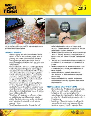 Manifesto

                                                                                                        2010




to criminal activities and the fifth, revolves around the         radar linked to all branches of the security
set of initiatives listed below.                                  services. Connectivity will be monitored and we
                                                                  will insist on staying connected.
LAW ENFORCEMENT                                               •   We will establish the National Security Protective
   • We will support the management of the Police                 Services Training Academy to improve capacity
     service to ensure that there are proper levels of            of our police officers to perform at their optimal
     policing and hold it accountable for effective               levels
     delivery through the establishment of clear              •   Training programmes and merit systems will be
     measurable benchmarks for crime reduction and                established to motivate police to new ideals of
     containment                                                  justice
   • We will establish a National Security Operational        •   We will strengthen the National Security Council
     Centre (NSOC), involving use of technology to                to link intelligence, strategy and execution in
     set up a real-time centralised system for tracking           crime fighting
     crime. This will involve equipping every Police          •   We will modernise physical infrastructure
     vehicle with a Global Positioning System (GPS)               and amenities to boost morale and improve
     and linking with every police station through                productivity
     an appropriate technology platform. Abuse of             •   We will implement the criminal injuries and
     equipment will not be tolerated                              compensation laws and adjust the measure of
   • We will enforce traffic laws. A majority of crime            compensation
     involves the use of vehicles. Enforcement of
     road traffic laws and regulation would serve as a      RESOCIALISING AWAY FROM CRIME
     major deterrent to such illegal activity. A variety      • Human Security – The basic necessities of food,
     of mechanisms including Radar Speed Detection              shelter and work must be accessible to all.
     Guns will be used in this                                • Schooling – We need to strengthen the
   • We will use GPS bracelets on offenders who are             secondary system to ensure that students move
     on probation but are still deemed a security               on to further education or to productive roles in
     risk (so that their movement can be monitored)             the economy.
     and if legislation is required, we will take the         • Recidivism – The prison system is replete with
     necessary steps                                            young offenders and more seasoned offenders
   • We will guard our coastline through the 360º               who keep passing through a revolving door.


Page   26
 