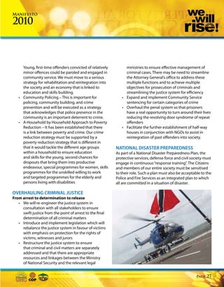 Manifesto

2010



     Young, first-time offenders convicted of relatively        ministries to ensure effective management of
     minor offences could be paroled and engaged in             criminal cases. There may be need to streamline
     community service. We must move to a serious               the Attorney General’s office to address these
     strategy for rehabilitation and reintegration into         multiple functions and to achieve multiple
     the society and an economy that is linked to               objectives for prosecution of criminals and
     education and skills building.                             streamlining the justice system for efficiency
   • Community Policing – This is important for               • Expand and implement Community Service
     policing, community building, and crime                    sentencing for certain categories of crime
     prevention and will be executed as a strategy            • Overhaul the penal system so that prisoners
     that acknowledges that police presence in the              have a real opportunity to turn around their lives
     community is an important deterrent to crime.              reducing the revolving door syndrome of repeat
   • A Household by Household Approach to Poverty               offenders
     Reduction – It has been established that there           • Facilitate the further establishment of half-way
     is a link between poverty and crime. Our crime             houses in conjunction with NGOs to assist in
     reduction strategy must be supported by a                  reintegration of past offenders into society.
     poverty reduction strategy that is different in
     that it would tackle the different age groups         NATIONAL DISASTER PREPAREDNESS
     within a household to ensure education                As part of a National Disaster Preparedness Plan, the
     and skills for the young, second chances for          protective services, defense force and civil society must
     dropouts that bring them into productive              engage in continuous “response training”. The Citizens
     endeavour, special programmes for women, skills       and members of our entire society must be sensitised
     programmes for the unskilled willing to work          to their role. Such a plan must also be acceptable to the
     and targeted programmes for the elderly and           Police and Fire Services as an integrated plan to which
     persons living with disabilities                      all are committed in a situation of disaster.

OVERHAULING CRIMINAL JUSTICE
From arrest to determination to release
   • We will re-engineer the justice system in
     consultation with all stakeholders to ensure
     swift justice from the point of arrest to the final
     determination of all criminal matters
   • Introduce and implement legislation which will
     rebalance the justice system in favour of victims
     with emphasis on protection for the rights of
     victims, witnesses and jurors
   • Restructure the justice system to ensure
     that criminal and civil matters are separately
     addressed and that there are appropriate
     resources and linkages between the Ministry
     of National Security and the relevant legal


                                                                                                           Page   27
 
