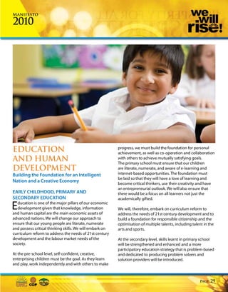 Manifesto

2010




EDUCATION                                                 progress, we must build the foundation for personal
                                                          achievement, as well as co-operation and collaboration
AND HUMAN                                                 with others to achieve mutually satisfying goals.
                                                          The primary school must ensure that our children
DEVELOPMENT                                               are literate, numerate, and aware of e-learning and
Building the Foundation for an Intelligent                internet-based opportunities. The foundation must
                                                          be laid so that they will have a love of learning and
Nation and a Creative Economy                             become critical thinkers, use their creativity and have
                                                          an entrepreneurial outlook. We will also ensure that
EARLY CHILDHOOD, PRIMARY AND                              there would be a focus on all learners not just the
SECONDARY EDUCATION                                       academically gifted.

E ducation is one of the major pillars of our economic
  development given that knowledge, information
and human capital are the main economic assets of
                                                          We will, therefore, embark on curriculum reform to
                                                          address the needs of 21st century development and to
advanced nations. We will change our approach to          build a foundation for responsible citizenship and the
ensure that our young people are literate, numerate       optimisation of multiple talents, including talent in the
and possess critical thinking skills. We will embark on   arts and sports.
curriculum reform to address the needs of 21st century
development and the labour market needs of the            At the secondary level, skills learnt in primary school
society.                                                  will be strengthened and enhanced and a more
                                                          participatory education strategy that is problem-based
At the pre-school level, self-confident, creative,        and dedicated to producing problem solvers and
enterprising children must be the goal. As they learn     solution providers will be introduced.
and play, work independently and with others to make



                                                                                                          Page   29
 