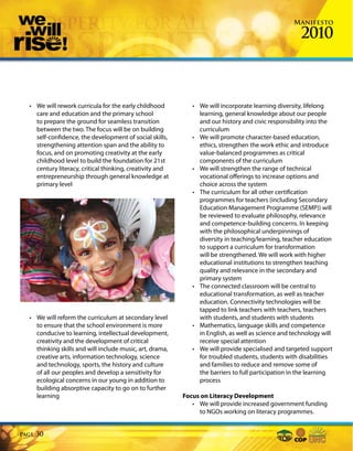 Manifesto

                                                                                                     2010



  • We will rework curricula for the early childhood         • We will incorporate learning diversity, lifelong
    care and education and the primary school                  learning, general knowledge about our people
    to prepare the ground for seamless transition              and our history and civic responsibility into the
    between the two. The focus will be on building             curriculum
    self-confidence, the development of social skills,       • We will promote character-based education,
    strengthening attention span and the ability to            ethics, strengthen the work ethic and introduce
    focus, and on promoting creativity at the early            value-balanced programmes as critical
    childhood level to build the foundation for 21st           components of the curriculum
    century literacy, critical thinking, creativity and      • We will strengthen the range of technical
    entrepreneurship through general knowledge at              vocational offerings to increase options and
    primary level                                              choice across the system
                                                             • The curriculum for all other certification
                                                               programmes for teachers (including Secondary
                                                               Education Management Programme (SEMP)) will
                                                               be reviewed to evaluate philosophy, relevance
                                                               and competence-building concerns. In keeping
                                                               with the philosophical underpinnings of
                                                               diversity in teaching/learning, teacher education
                                                               to support a curriculum for transformation
                                                               will be strengthened. We will work with higher
                                                               educational institutions to strengthen teaching
                                                               quality and relevance in the secondary and
                                                               primary system
                                                             • The connected classroom will be central to
                                                               educational transformation, as well as teacher
                                                               education. Connectivity technologies will be
                                                               tapped to link teachers with teachers, teachers
  • We will reform the curriculum at secondary level           with students, and students with students
    to ensure that the school environment is more            • Mathematics, language skills and competence
    conducive to learning, intellectual development,           in English, as well as science and technology will
    creativity and the development of critical                 receive special attention
    thinking skills and will include music, art, drama,      • We will provide specialised and targeted support
    creative arts, information technology, science             for troubled students, students with disabilities
    and technology, sports, the history and culture            and families to reduce and remove some of
    of all our peoples and develop a sensitivity for           the barriers to full participation in the learning
    ecological concerns in our young in addition to            process
    building absorptive capacity to go on to further
    learning                                              Focus on Literacy Development
                                                             • We will provide increased government funding
                                                               to NGOs working on literacy programmes.


Page   30
 