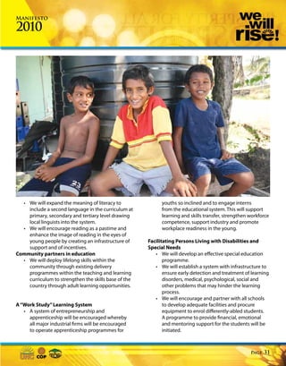 Manifesto

2010




  • We will expand the meaning of literacy to               youths so inclined and to engage interns
    include a second language in the curriculum at          from the educational system. This will support
    primary, secondary and tertiary level drawing           learning and skills transfer, strengthen workforce
    local linguists into the system.                        competence, support industry and promote
  • We will encourage reading as a pastime and              workplace readiness in the young.
    enhance the image of reading in the eyes of
    young people by creating an infrastructure of     Facilitating Persons Living with Disabilities and
    support and of incentives.                        Special Needs
Community partners in education                          • We will develop an effective special education
  • We will deploy lifelong skills within the                programme.
    community through existing delivery                  • We will establish a system with infrastructure to
    programmes within the teaching and learning              ensure early detection and treatment of learning
    curriculum to strengthen the skills base of the          disorders, medical, psychological, social and
    country through adult learning opportunities.            other problems that may hinder the learning
                                                             process.
                                                         • We will encourage and partner with all schools
A “Work Study” Learning System                               to develop adequate facilities and procure
   • A system of entrepreneurship and                        equipment to enrol differently-abled students.
     apprenticeship will be encouraged whereby               A programme to provide financial, emotional
     all major industrial firms will be encouraged           and mentoring support for the students will be
     to operate apprenticeship programmes for                initiated.



                                                                                                     Page   31
 