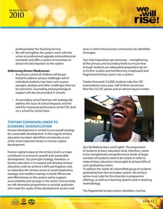 Manifesto

 2010



     professionalise the Teaching Service.                 areas in which the business community has identified
   • We will strengthen the system, work with the          shortages.
     union on professional upgrade and professional
     standards and offer a system of incentives to         Two vital imperatives are necessary – strengthening
     attract the best teachers to the system.              of the primary and secondary levels to ensure that
                                                           enough students are adequately prepared to go on
Addressing Known Weaknesses                                to further studies and transforming a haphazard and
  • At primary school all children will be pre-            fragmented tertiary sector into a system.
     tested to address various challenges which
     individual students may have such as poor             Twelve thousand (12,000) students take the CXC
     eyesight, dyslexia and other challenges that can      examinations every year, half of them secure less
     be overcome. Counseling and psychological             than five (5) CXC passes and an almost equal number
     support will also be provided in schools.

   • At secondary school level we will strategically
     address the issue of school dropouts and the
     need for improved performance at the CXC level
     on a school by school basis.


TERTIARY EXPANSION LINKED TO
ECONOMIC DIVERSIFICATION
Human development is central to our overall strategy
for sustainable development. In this regard, tertiary
education has been identified consistently as one
of the most important factors in human capital
development.
                                                           also fail Mathematics and English. The preparation
Human capital output at the tertiary level is a major      of students at basic education level, therefore, needs
contributor to economic growth and sustainable             to be strengthened and performance levels of larger
development. Our principal strategy, therefore, in         numbers of students need to be raised, in order to
tertiary education is to expand and develop tertiary       make tertiary education meaningful to at least 60% of
education until we achieve a 60% participation rate,       each graduating cohort.
to rationalise the tertiary sector to avoid duplication,   To address the needs of a diversified group of students
wastage and needless overlap, to build efficiencies        graduating from the secondary system, the tertiary
and effectiveness in the system and to support             sector must cater for this diversity in programme
accountability and synergy in the sector. Concurrently,    offerings, as well as in learning systems and in teaching
we will rationalise programmes to provide graduates        methodology.
who meet the needs of key development sectors and
                                                           The fragmented tertiary sector, therefore, must be


                                                                                                            Page   33
 