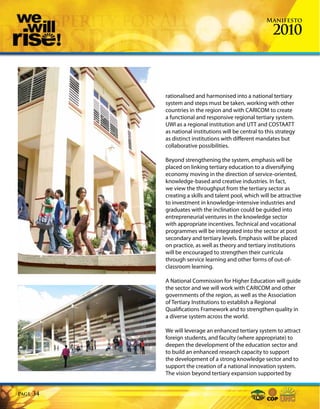 Manifesto

                                                           2010



            rationalised and harmonised into a national tertiary
            system and steps must be taken, working with other
            countries in the region and with CARICOM to create
            a functional and responsive regional tertiary system.
            UWI as a regional institution and UTT and COSTAATT
            as national institutions will be central to this strategy
            as distinct institutions with different mandates but
            collaborative possibilities.

            Beyond strengthening the system, emphasis will be
            placed on linking tertiary education to a diversifying
            economy moving in the direction of service-oriented,
            knowledge-based and creative industries. In fact,
            we view the throughput from the tertiary sector as
            creating a skills and talent pool, which will be attractive
            to investment in knowledge-intensive industries and
            graduates with the inclination could be guided into
            entrepreneurial ventures in the knowledge sector
            with appropriate incentives. Technical and vocational
            programmes will be integrated into the sector at post
            secondary and tertiary levels. Emphasis will be placed
            on practice, as well as theory and tertiary institutions
            will be encouraged to strengthen their curricula
            through service learning and other forms of out-of-
            classroom learning.

            A National Commission for Higher Education will guide
            the sector and we will work with CARICOM and other
            governments of the region, as well as the Association
            of Tertiary Institutions to establish a Regional
            Qualifications Framework and to strengthen quality in
            a diverse system across the world.

            We will leverage an enhanced tertiary system to attract
            foreign students, and faculty (where appropriate) to
            deepen the development of the education sector and
            to build an enhanced research capacity to support
            the development of a strong knowledge sector and to
            support the creation of a national innovation system.
            The vision beyond tertiary expansion supported by


Page   34
 
