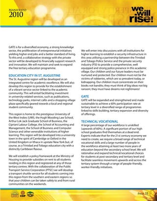 Manifesto

2010



GATE is for a diversified economy, a strong knowledge
sector, the proliferation of entrepreneurial initiatives    We will enter into discussions with all institutions for
yielding higher end jobs and a better standard of living.   higher learning to establish a security infrastructure in
To this end, a collaborative strategy with the private      this area utilising a partnership between the Trinidad
sector will be developed to financially support research    and Tobago Police Service and the private security
and innovation. We will maintain and seek to expand         industry (PSI) to provide a comprehensive, well
the free tertiary education programme.                      equipped and strong police presence in this academic
                                                            village. Our children and our future leaders must be
EDUCATION CITY IN ST. AUGUSTINE                             nurtured and protected. Our children must not be the
The St. Augustine region will be developed as an            victims of robberies, which are so prevalent today, or
integrated centre for academic excellence. We will also     kidnapping. Our children must concentrate on their
develop this region to provide for the establishment        books not bandits; they must think of big ideas not big
of a vibrant service sector linked to the academic          ransom; they must have dreams not nightmares!
community. This will entail facilitating investment
in university-related services, such as publications,       GATE
technology parks, internet cafés and a shopping village     GATE will be expanded and strengthened and made
plaza specifically geared towards a local and regional      sustainable to achieve a 60% participation rate at
student community.                                          tertiary level in a diversified range of programmes
                                                            linked to skills building, tertiary expansion and diversity
This region is home to the prestigious University of        of offerings.
the West Indies (UWI), the Hugh Wooding Law School,
Arthur Lok Jack Graduate School of Business, the            TECHNICAL VOCATIONAL
Cipriani Labour College, the School of Accounting and       A large percentage of our workforce is unskilled
Management, the School of Business and Computer             (upwards of 60%). A significant portion of our high
Science and other venerable institutions of higher          school graduates find themselves at a dead end.
learning. This region will be developed into a university   Experts indicate that for the 21st century economy we
town in the spirit of Cambridge or Oxford in the            need to create, we require a broad range of technical
United Kingdom or Ithaca in upstate New York but, of        vocational skills and a large number of people in
course, as a Trinidad and Tobago education city with a      the workforce attaining at least two more years of
distinctly Caribbean flavour.                               education beyond the secondary school level. We will
                                                            rationalise and expand technical/vocational choices
We will establish a policy framework at the Ministry of     for students at post-secondary and tertiary level and
Housing to provide subsidies on rent to all students        facilitate seamless movement upwards and across the
residing in this region and registered at any of those      tertiary system through a range of people-friendly,
tertiary centres. With the collaboration of the Public      worker-friendly initiatives.
Transport Service Corporation (PTSC) we will develop
a transport shuttle service for all students coming into
this region from the southern and eastern regions so
that your children can be taken safely to and from rural
communities on the weekends.


                                                                                                             Page   35
 