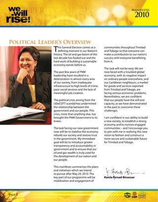 Manifesto

                                                                                  2010


Political Leader’s Overview
              T   his General Election comes at a
                  defining moment in our Nation’s
              history. The oil and gas boom of the
                                                        communities throughout Trinidad
                                                        and Tobago so that everyone can
                                                        make a contribution to our nation’s
              last decade has fizzled out and the       success with everyone benefitting
              hard work of building a sustainable       from it.
              economy stands before us.
                                                        The task will not be easy. We are
              The past few years of PNM                 now faced with a troubled global
              leadership have resulted in a             economy, with its negative impact
              deterioration in almost every area        on ordinary people everywhere, and
              of our society, from inadequate           our Caribbean neighbours, a market
              infrastructure to high levels of crime,   for goods and services exported
              poor social services and the lack of      from Trinidad and Tobago, are
              meaningful job creation.                  facing serious economic problems.
                                                        Nevertheless, we are confident
              The political crisis arising from the     that our people have the will and
              UDeCOTT scandal has undermined            capacity, as we have demonstrated
              the relationship between the              in the past to overcome these
              government and our people. This           challenges.
              crisis, more than anything else, has
              brought the PNM Government to its         I am confident in our ability to build
              knees.                                    a new society, to establish a strong
                                                        economy and to nurture engaged
              The task facing our new government        communities – and I encourage you
              now will be to stabilise the economy,     to join with me in realising this new
              rebuild our society and restore trust     vision to fashion and construct a
              in the government. My immediate           more secure and sustainable future
              goal will be to introduce greater         for Trinidad and Tobago.
              transparency and accountability in
              government and to ensure that our
              oil and gas wealth is truly used for
              the development of our nation and
              our people.

              This manifesto summarises the plans
              and initiatives which we intend
              to pursue after May 24, 2010. The
              key part of our programme will be         Kamla Persad-Bissessar
              mobilisation and engagement of



Page   2
 