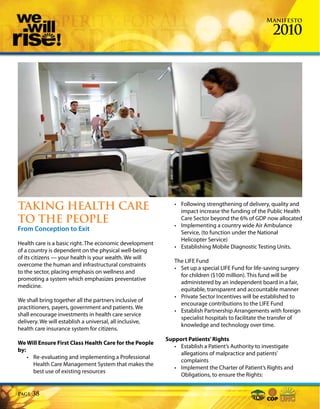 Manifesto

                                                                                                     2010




TAKING HEALTH CARE                                           • Following strengthening of delivery, quality and
                                                               impact increase the funding of the Public Health
TO THE PEOPLE                                                  Care Sector beyond the 6% of GDP now allocated
                                                             • Implementing a country wide Air Ambulance
From Conception to Exit                                        Service, (to function under the National
                                                               Helicopter Service)
Health care is a basic right. The economic development
                                                             • Establishing Mobile Diagnostic Testing Units.
of a country is dependent on the physical well-being
of its citizens — your health is your wealth. We will
                                                             The LIFE Fund
overcome the human and infrastructural constraints
                                                             • Set up a special LIFE Fund for life-saving surgery
to the sector, placing emphasis on wellness and
                                                               for children ($100 million). This fund will be
promoting a system which emphasizes preventative
                                                               administered by an independent board in a fair,
medicine.
                                                               equitable, transparent and accountable manner
                                                             • Private Sector Incentives will be established to
We shall bring together all the partners inclusive of
                                                               encourage contributions to the LIFE Fund
practitioners, payers, government and patients. We
                                                             • Establish Partnership Arrangements with foreign
shall encourage investments in health care service
                                                               specialist hospitals to facilitate the transfer of
delivery. We will establish a universal, all inclusive,
                                                               knowledge and technology over time.
health care insurance system for citizens.
                                                          Support Patients’ Rights
We Will Ensure First Class Health Care for the People
                                                             • Establish a Patient’s Authority to investigate
by:
                                                               allegations of malpractice and patients’
    • Re-evaluating and implementing a Professional
                                                               complaints
      Health Care Management System that makes the
                                                             • Implement the Charter of Patient’s Rights and
      best use of existing resources
                                                               Obligations, to ensure the Rights:


Page   38
 