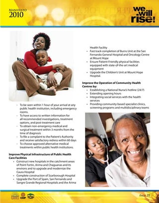 Manifesto

2010



                                                              Health Facility
                                                            • Fast track completion of Burns Unit at the San
                                                              Fernando General Hospital and Oncology Centre
                                                              at Mount Hope
                                                            • Ensure Patient-Friendly physical facilities
                                                              equipped with state-of-the-art medical
                                                              equipment
                                                            • Upgrade the Children’s Unit at Mount Hope
                                                              Hospital.

                                                         Improve the Operation of Community Health
                                                         Centres by:
                                                            • Establishing a National Nurse’s hotline (24/7)
                                                            • Extending opening hours
                                                            • Integrating social services with the health
                                                              services
     - To be seen within 1 hour of your arrival at any      • Providing community-based specialist clinics,
       public health institution, including emergency         screening programs and multidisciplinary teams
       rooms.
     - To have access to written information for
       all recommended investigations, treatment
       options, and post-treatment care
     - To obtain non-emergency medical and
       surgical treatment within 3 months from the
       time of diagnosis
     - To file a complaint to the Patient’s Authority
       and receive satisfactory redress within 60 days
     - To choose approved alternative medical
       treatments within public health institutions.

Improve Physical Infrastructure of Public Health
Care Facilities
   • Construct new hospitals in the catchment areas
      of Point Fortin, Arima and Chaguanas and its
      environs and to upgrade and modernize the
      Caura Hospital
   • Complete construction of Scarborough Hospital
   • Upgrade the Port of Spain, San Fernando and
      Sangre Grande Regional Hospitals and the Arima



                                                                                                    Page   39
 