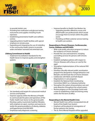 Manifesto

                                                                                                      2010



       to provide holistic care                               • Improve benefits to Health Care Workers by:
   •   Providing free medication and glucose testing            - Upgrading benefits offered to nurses and
       instruments and supplies including insulin                 allied health care professionals which would
       injections                                                 encourage them to remain within the public
   •   Establishing preventative health care wellness             sector
       centres                                                  - Providing certified customer service training
   •   Upgrading district health facilities with special          to health care workers.
       emphasis on remote areas
   •   Expanding and integrating the use of midwifery      Responding to Chronic Diseases, Cardiovascular,
       in the community health systems to provide          Cancer, Diabetes and HIV/AIDS:
       wider and better neonatal and antenatal care.          • Wide scale public education program to reduce
                                                                the incidence of Chronic Diseases
Lifelong Commitment to Health                                 • Provide free care and treatment, including
    • Implement Accreditation Standards for the                 counselling services for persons with Chronic
      Health Sector to improve quality and strengthen           Diseases
      systems                                                 • Establish workplace policies with respect to
                                                                Chronic Diseases with a focus on care for the
                                                                aged
                                                              • Strengthen implementation of the national HIV/
                                                                AIDS policy
                                                              • Develop culturally relevant public sensitization
                                                                programmes designed to change behaviour and
                                                                lifestyles and eliminate fear of Chronic Diseases
                                                              • Collaborate with NGOs and Faith-Based
                                                                Organizations in care programs
                                                              • Establish the National Aids Coordinating
                                                                Committee (NACC) as a Statutory Authority
                                                              • Strengthen the system of preventative care and
                                                                early detection throughout the school system
                                                              • Review progress on the Oncology Centre with
   • Set standards and targets for outsourced medical           a view to establishing a fully functioning entity
     services and facilities                                    within the first term of office.
   • Improve capacity within the Ministry of Health
     to communicate the plans and operations of the
     Public Health Care Sector to the general public       Responding to the Mental Health Crisis
   • Develop a policy to promote healthier lifestyles,        • Mental Health Care will be incorporated into all
     with emphasis on sport, nutrition and exercise to          levels of the Health Care System
     tackle the growing problems of obesity, diabetes         • Emphasis will be placed on reintegration of
     and hypertension and HIV/AIDS                              former patients into Society
   • Emphasize early diagnostic screening                     • The St. Ann’s Mental Hospital will be upgraded.


Page   40
 
