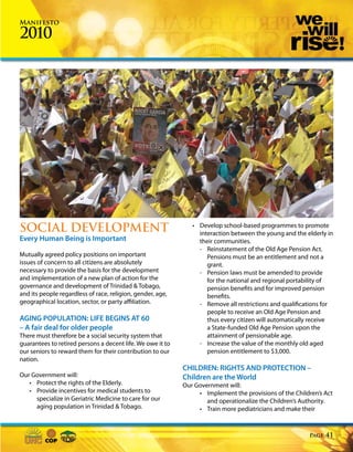 Manifesto

2010




SOCIAL DEVELOPMENT                                             • Develop school-based programmes to promote
                                                                 interaction between the young and the elderly in
Every Human Being is Important                                   their communities.
                                                                 - Reinstatement of the Old Age Pension Act.
Mutually agreed policy positions on important                       Pensions must be an entitlement and not a
issues of concern to all citizens are absolutely                    grant.
necessary to provide the basis for the development               - Pension laws must be amended to provide
and implementation of a new plan of action for the                  for the national and regional portability of
governance and development of Trinidad & Tobago,                    pension benefits and for improved pension
and its people regardless of race, religion, gender, age,           benefits.
geographical location, sector, or party affiliation.             - Remove all restrictions and qualifications for
                                                                    people to receive an Old Age Pension and
AGING POPULATION: LIFE BEGINS AT 60                                 thus every citizen will automatically receive
– A fair deal for older people                                      a State-funded Old Age Pension upon the
There must therefore be a social security system that               attainment of pensionable age.
guarantees to retired persons a decent life. We owe it to        - Increase the value of the monthly old aged
our seniors to reward them for their contribution to our            pension entitlement to $3,000.
nation.
                                                            CHILDREN: RIGHTS AND PROTECTION –
Our Government will:                                        Children are the World
   • Protect the rights of the Elderly.                     Our Government will:
   • Provide incentives for medical students to                  • Implement the provisions of the Children’s Act
     specialize in Geriatric Medicine to care for our               and operationalize the Children’s Authority.
     aging population in Trinidad & Tobago.                      • Train more pediatricians and make their



                                                                                                        Page   41
 