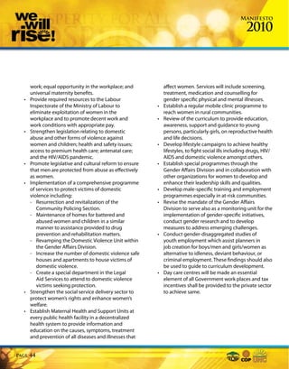 Manifesto

                                                                                                       2010



       work; equal opportunity in the workplace; and           affect women. Services will include screening,
       universal maternity benefits.                           treatment, medication and counselling for
  •    Provide required resources to the Labour                gender specific physical and mental illnesses.
       Inspectorate of the Ministry of Labour to           •   Establish a regular mobile clinic programme to
       eliminate exploitation of women in the                  reach women in rural communities.
       workplace and to promote decent work and            •   Review of the curriculum to provide education,
       work conditions with appropriate pay.                   awareness, support and guidance to young
  •    Strengthen legislation relating to domestic             persons, particularly girls, on reproductive health
       abuse and other forms of violence against               and life decisions.
       women and children; health and safety issues;       •   Develop lifestyle campaigns to achieve healthy
       access to premium health care; antenatal care;          lifestyles, to fight social ills including drugs, HIV/
       and the HIV/AIDS pandemic.                              AIDS and domestic violence amongst others.
  •    Promote legislative and cultural reform to ensure   •   Establish special programmes through the
       that men are protected from abuse as effectively        Gender Affairs Division and in collaboration with
       as women.                                               other organizations for women to develop and
  •    Implementation of a comprehensive programme             enhance their leadership skills and qualities.
       of services to protect victims of domestic          •   Develop male-specific training and employment
       violence including:                                     programmes especially in at-risk communities.
       - Resurrection and revitalization of the            •   Revise the mandate of the Gender Affairs
          Community Policing Section.                          Division to serve also as a monitoring unit for the
       - Maintenance of homes for battered and                 implementation of gender-specific initiatives,
          abused women and children in a similar               conduct gender research and to develop
          manner to assistance provided to drug                measures to address emerging challenges.
          prevention and rehabilitation matters.           •   Conduct gender-disaggregated studies of
       - Revamping the Domestic Violence Unit within           youth employment which assist planners in
          the Gender Affairs Division.                         job creation for boys/men and girls/women as
       - Increase the number of domestic violence safe         alternative to idleness, deviant behaviour, or
          houses and apartments to house victims of            criminal employment. These findings should also
          domestic violence.                                   be used to guide to curriculum development.
       - Create a special department in the Legal          •   Day care centres will be made an essential
          Aid Services to attend to domestic violence          element of all Government work places and tax
          victims seeking protection.                          incentives shall be provided to the private sector
  •    Strengthen the social service delivery sector to        to achieve same.
       protect women’s rights and enhance women’s
       welfare.
  •    Establish Maternal Health and Support Units at
       every public health facility in a decentralized
       health system to provide information and
       education on the causes, symptoms, treatment
       and prevention of all diseases and illnesses that


Page   44
 