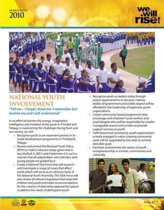 Manifesto

2010




NATIONAL YOUTH                                                 • Recognise youth as leaders today through
                                                                 action; appointments to decision-making
INVOLVEMENT                                                      bodies of government and visible respect will be
                                                                 afforded to the leadership of legitimate youth
“Tell me – I forget; show me–I remember, but                     organisations.
involve me and I will understand.”                             • Create community-based programmes that
                                                                 encourage and empower social workers and
In an effort to harness the energy, imagination,                 psychologists who will be responsible for smaller,
intelligence and initiative of the youth in Trinidad and         manageable areas/communities to provide
Tobago in overcoming the challenges facing them and              support services to youth
our society, we will:                                          • Faith-based and community youth organisations
    • Recognise youth as an important partner in its             actively engaged in value-creating community
        social development programmes in Trinidad &              work will be supported by the state to achieve
        Tobago                                                   desirable goals
    • Review and amend the National Youth Policy               • Facilitate and promote the notion of youth
        (NYP) to make it relevant today (given that it           entrepreneurship in schools, communities and
        was drafted in 2001) and implement it in such a          nationally
        manner that all stakeholders who interface with
        young people are guided by it
    • Create a National Task Force that will research
        and investigate a range of issues that affect
        youth which will serve as an advisory body of
        the National Youth Assembly. This Task Force will
        also review all relevant legislation that treat with
        children and youth and make recommendations
        for the creation of alternative approaches/spaces
        to address the needs of delinquent youth


                                                                                                          Page   45
 