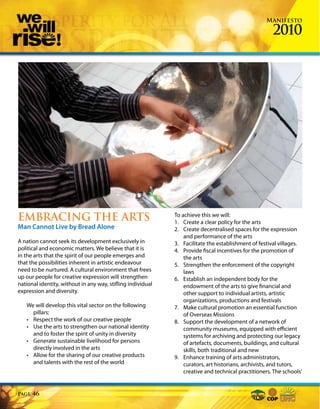 Manifesto

                                                                                                      2010




EMBRACING THE ARTS                                           To achieve this we will:
                                                             1. Create a clear policy for the arts
Man Cannot Live by Bread Alone                               2. Create decentralised spaces for the expression
                                                                 and performance of the arts
A nation cannot seek its development exclusively in          3. Facilitate the establishment of festival villages.
political and economic matters. We believe that it is        4. Provide fiscal incentives for the promotion of
in the arts that the spirit of our people emerges and            the arts
that the possibilities inherent in artistic endeavour        5. Strengthen the enforcement of the copyright
need to be nurtured. A cultural environment that frees           laws
up our people for creative expression will strengthen        6. Establish an independent body for the
national identity, without in any way, stifling individual       endowment of the arts to give financial and
expression and diversity.                                        other support to individual artists, artistic
                                                                 organizations, productions and festivals
   We will develop this vital sector on the following        7. Make cultural promotion an essential function
     pillars:                                                    of Overseas Missions
   • Respect the work of our creative people                 8. Support the development of a network of
   • Use the arts to strengthen our national identity            community museums, equipped with efficient
     and to foster the spirit of unity in diversity              systems for archiving and protecting our legacy
   • Generate sustainable livelihood for persons                 of artefacts, documents, buildings, and cultural
     directly involved in the arts                               skills, both traditional and new
   • Allow for the sharing of our creative products          9. Enhance training of arts administrators,
     and talents with the rest of the world                      curators, art historians, archivists, and tutors,
                                                                 creative and technical practitioners. The schools’


Page   46
 