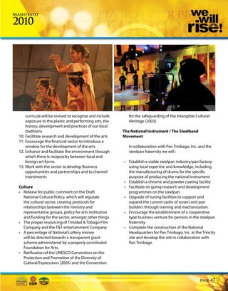 Manifesto

2010




      curricula will be revised to recognse and include      for the safeguarding of the Intangible Cultural
      exposure to the plastic and performing arts, the       Heritage (2003).
      history, development and practices of our local
      traditions                                          The National Instrument / The Steelband
  10. Facilitate research and development of the arts     Movement
  11. Encourage the financial sector to introduce a
      window for the development of the arts                 In collaboration with Pan Trinbago, Inc. and the
  12. Enhance and facilitate the environment through         steelpan fraternity we will :
      which there is reciprocity between local and
      foreign art forms                                   • Establish a viable steelpan industry/pan factory
  13. Work with the sector to develop Business              using local expertise and knowledge, including
      opportunities and partnerships and to channel         the manufacturing of drums for the specific
      investments                                           purpose of producing the national instrument
                                                          • Establish a chrome and powder coating facility
  Culture                                                 • Facilitate on going research and development
  • Release for public comment on the Draft                 programmes on the steelpan
    National Cultural Policy, which will regulate         • Upgrade of tuning facilities to support and
    the cultural sector, creating protocols for             expand the current cadre of tuners and pan
    relationships between the ministry and                  builders through training and mechanisation.
    representative groups, policy for arts institution    • Encourage the establishment of a cooperative
    and funding for the sector, amongst other things        type business venture for persons in the steelpan
  • The proper resourcing of Trinidad & Tobago Film         fraternity
    Company and the T&T entertainment Company             • Complete the construction of the National
  • A percentage of National Lottery money                  Headquarters for Pan Trinbago, Inc. at the Trincity
    will be directed towards a transparent grant            site and develop the site in collaboration with
    scheme administered by a properly constituted           Pan Trinbago
    Foundation for Arts.
  • Ratification of the UNESCO Convention on the
    Protection and Promotion of the Diversity of
    Cultural Expressions (2005) and the Convention



                                                                                                      Page     47
 