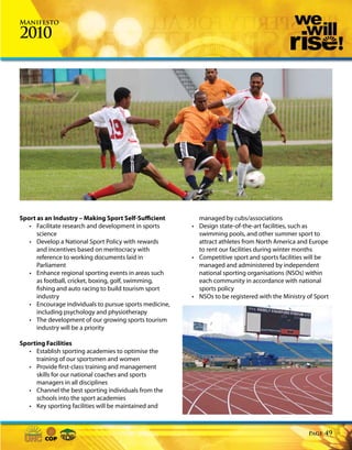 Manifesto

2010




Sport as an Industry – Making Sport Self-Sufficient       managed by cubs/associations
   • Facilitate research and development in sports      • Design state-of-the-art facilities, such as
      science                                             swimming pools, and other summer sport to
   • Develop a National Sport Policy with rewards         attract athletes from North America and Europe
      and incentives based on meritocracy with            to rent our facilities during winter months
      reference to working documents laid in            • Competitive sport and sports facilities will be
      Parliament                                          managed and administered by independent
   • Enhance regional sporting events in areas such       national sporting organisations (NSOs) within
      as football, cricket, boxing, golf, swimming,       each community in accordance with national
      fishing and auto racing to build tourism sport      sports policy
      industry                                          • NSOs to be registered with the Ministry of Sport
   • Encourage individuals to pursue sports medicine,
      including psychology and physiotherapy
   • The development of our growing sports tourism
      industry will be a priority

Sporting Facilities
   • Establish sporting academies to optimise the
      training of our sportsmen and women
   • Provide first-class training and management
      skills for our national coaches and sports
      managers in all disciplines
   • Channel the best sporting individuals from the
      schools into the sport academies
   • Key sporting facilities will be maintained and



                                                                                                  Page   49
 