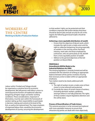 Manifesto

                                                                                                        2010



WORKERS AT                                                so that workers’ rights can be protected and their
                                                          conditions improved. We further declare that there
THE CENTRE                                                should be decent jobs and job security for all. In this
                                                          regard, the following general principles should be
Working to Build a Productive Nation                      adhered to.

                                                          Achieving a more equitable distribution of wealth
                                                             • Ensure that the objective of decent work, which
                                                               includes the right to join a trade union and the
                                                               right to collective bargaining, focusing especially
                                                               on workers in the security sector, fast food
                                                               industry, retail sales and those employed by
                                                               contractors, who are particularly at risk, benefit
                                                               from a more equitable position of wealth
                                                             • Adhere to the general objectives of the ILO
                                                               position on Decent Work

                                                          PROPOSALS
                                                          Amendments Will Be Made to the
                                                          Industrial Relations Act (IRA)
                                                          The existing legislation is severely limited and will be
                                                          reviewed with the intention of striking an appropriate
                                                          balance between all the parties involved, ensuring
                                                          that necessary action is taken within an appropriate
                                                          timeframe.
                                                          Two matters need to be clearly addressed with
                                                          urgency:
                                                              i) The right of workers to join a trade union of their
Labour within Trinidad and Tobago should
                                                                  choice is to be enforced and protected
be organised as a positive force for economic
                                                              ii) Currently the status of certain classes of workers,
development. We will partner with labour unions to
                                                                  (including domestic workers, gardeners,
work beyond the frontiers of traditional collective
                                                                  amongst others) is not fully protected. The rights
bargaining of higher wages and better working
                                                                  of these workers require legislative attention and
conditions. These considerations, important in
                                                                  this will be done
themselves, must be seen within the framework of
workers taking up their responsibility to participate
in decision-making and control at the level of the
                                                          Process of Decertification of Trade Unions
firm, as well as the national level. The major emphasis
                                                          This extreme provision is to be removed and replaced
of organised labour then, would be the economic
                                                          with more equitable measures to ensure that
development of country, ensuring this development
                                                          infractions by parties are dealt with more objectively.


Page   50
 