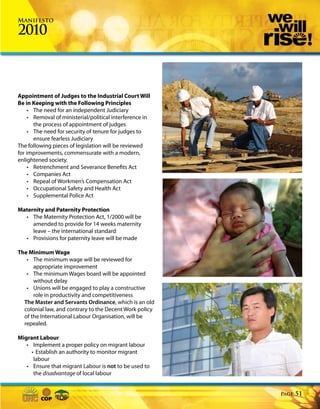 Manifesto

2010



Appointment of Judges to the Industrial Court Will
Be in Keeping with the Following Principles
     • The need for an independent Judiciary
     • Removal of ministerial/political interference in
       the process of appointment of judges
     • The need for security of tenure for judges to
       ensure fearless Judiciary
The following pieces of legislation will be reviewed
for improvements, commensurate with a modern,
enlightened society.
     • Retrenchment and Severance Benefits Act
     • Companies Act
     • Repeal of Workmen’s Compensation Act
     • Occupational Safety and Health Act
     • Supplemental Police Act

Maternity and Paternity Protection
  • The Maternity Protection Act, 1/2000 will be
     amended to provide for 14 weeks maternity
     leave – the international standard
  • Provisions for paternity leave will be made

The Minimum Wage
   • The minimum wage will be reviewed for
      appropriate improvement
   • The minimum Wages board will be appointed
      without delay
   • Unions will be engaged to play a constructive
      role in productivity and competitiveness
  The Master and Servants Ordinance, which is an old
  colonial law, and contrary to the Decent Work policy
  of the International Labour Organisation, will be
  repealed.

Migrant Labour
   • Implement a proper policy on migrant labour
     • Establish an authority to monitor migrant
      labour
   • Ensure that migrant Labour is not to be used to
      the disadvantage of local labour


                                                          Page   51
 