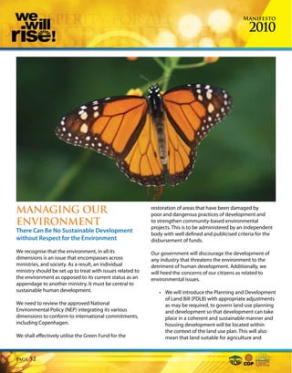 Manifesto

                                                                                                       2010




MANAGING OUR                                                restoration of areas that have been damaged by
                                                            poor and dangerous practices of development and
ENVIRONMENT                                                 to strengthen community-based environmental
                                                            projects. This is to be administered by an independent
There Can Be No Sustainable Development                     body with well defined and publicised criteria for the
without Respect for the Environment                         disbursement of funds.

We recognise that the environment, in all its               Our government will discourage the development of
dimensions is an issue that encompasses across              any industry that threatens the environment to the
ministries, and society. As a result, an individual         detriment of human development. Additionally, we
ministry should be set up to treat with issues related to   will heed the concerns of our citizens as related to
the environment as opposed to its current status as an      environmental issues.
appendage to another ministry. It must be central to
sustainable human development.                                 • We will introduce the Planning and Development
                                                                 of Land Bill (PDLB) with appropriate adjustments
We need to review the approved National                          as may be required, to govern land use planning
Environmental Policy (NEP) integrating its various               and development so that development can take
dimensions to conform to international commitments,              place in a coherent and sustainable manner and
including Copenhagen.                                            housing development will be located within
                                                                 the context of the land use plan. This will also
We shall effectively utilise the Green Fund for the              mean that land suitable for agriculture and


Page   52
 