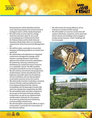 Manifesto

2010



      food production will be identified and that         • We will increase the energy efficiency of our
      areas requiring protection for environmental or       industries to combat climate change.
      ecological reasons will be clearly designated       • We will establish an incentive scheme that will
  •   We shall create an action plan for sewage             support individuals, companies, and in particular
      treatment and clean water for all, as well            heavy industry and buildings which engage in
      as immediately lay in Parliament the Draft            energy-saving measures. “Green” buildings will
      Air Pollution Rules and the Draft Solid and           be encouraged
      Hazardous Waste Rules which are mandatory
      requirements of the Environmental Management
      Act
  •   We will formulate a work plan to ensure that
      drainage and flooding problems are solved once
      and for all
  •   We will develop and implement an integrated
      coastal zone management strategy, which
      requires a synergy between Government
      agencies and coastal community stakeholders
      for protecting, restoring, enhancing and
      developing our coastal and marine resources,
      in a sustainable manner. The NEP would be
      reviewed to provide for no loss of mangroves
  •   We will continue and enhance the programmes
      of reforestation and the beautification of all
      highways and public places by the planting
      of trees and flowers and we will strengthen
      conservation practices across the country
  •   We will provide incentives to develop a recycling
      industry, thereby creating employment and
      encouraging entrepreneurship, starting
      immediately with the Beverage Container Bill,
      which has already been prepared by the EMA.
  •   We will establish parks and other initiatives to
      encourage community and family wellness.
      Furthermore, we will set up a National Parks
      and Recreation Authority, for the purpose
      of conserving, protecting and maintaining
      environmentally sensitive areas
  •   We will strengthen and promote efforts at nature
      conservation, in particular the conservation of
      bio-diversity regimes


                                                                                                    Page   53
 
