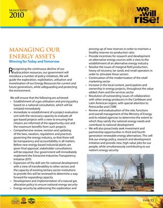 Manifesto

2010



MANAGING OUR                                                  proving-up of new reserves in order to maintain a
                                                              healthy reserves-to-production ratio
ENERGY ASSETS                                             •   Provide incentives for research and development
                                                              on alternative energy sources with a view to the
Winning for Today and Tomorrow                                establishment of an alternative energy industry
                                                          •   Resolve the issues of marginal field production,
R   ecognising the continuous decline of our
    hydrocarbon resources, our government will
introduce a number of policy initiatives. We will
                                                              heavy oil recovery, tar sands and small operators in
                                                              order to stimulate these sectors
                                                          •   Continuation of the modernisation of the retail
guide the exploration, exploitation, utilisation and
                                                              marketing sector
monetisation of our Energy Resources for current and
                                                          •   Increase in the local content, participation and
future generations, while safeguarding and protecting
                                                              ownership in energy projects, throughout the value
the environment.
                                                              added chain and the services sector
                                                          •   Resolution of outstanding issues of collaboration
We will ensure that the following are achieved:
                                                              with other energy producers in the Caribbean and
• Establishment of a gas utilisation and pricing policy
                                                              Latin American region, with special attention to
  based on a national consultation, which will be
                                                              Petrocaribe and CSME
  initiated immediately
                                                          •   Review and evaluatuation of the role, functions
• Immediate re-establishment of a project evaluation
                                                              and overall management of the Ministry of Energy
  unit with the necessary capacity to evaluate all
                                                              and its related agencies to determine the extent to
  gas-based projects with a view to ensuring that
                                                              which they satisfy the national energy needs and
  citizens are informed of the opportunity cost and
                                                              contribute to national development
  the maximum benefits from such projects
                                                          •   We will also proactively seek investment and
• Comprehensive review, revision and updating
                                                              partnership opportunities in third and fourth
  of the laws, taxation, regulations and practices
                                                              generation renewable energy alternatives. This will
  governing the energy industry, so that there will
                                                              link our energy policy, research and development
  be transparency and accountability in all matters.
                                                              initiative and provide new, high-value jobs for our
  Before new energy-based industrial plants are
                                                              people, while simultaneously contributing to our
  given final approval, stakeholder consultations
                                                              nation’s energy security
  will be required. Our government will immediately
  implement the Extractive Industries Transparency
  Initiative (EITI)
• Expansion of the skill sets for national development
  with a view of transferability to other sectors and
  the capacity of existing tertiary sector institutions
  to provide this will be reviewed to determine a way
  forward for expanding capacity
• Development and implementation of a natural gas
  allocation policy to ensure national energy security
• Energy security by addressing the exploration and


                                                                                                         Page   55
 