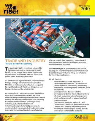 Manifesto

                                                                                                        2010




TRADE AND INDUSTRY                                           pharmaceuticals, food production, processing and
                                                             alternative energy and third and fourth generation
The Life Blood of the Economy                                renewable energy industries.


T   he guiding principles of our trade policy will be
    that trade must result in economic and social
benefits for our people. We recognise that the role
                                                             Within the first year in government, we will consult,
                                                             develop and begin the implementation of a National
                                                             Export Strategy, an Industrial Policy, and a National
of government is to facilitate trade but that it is the      Services Industries Strategy.
private sector which engages in trade.
                                                             We will therefore:
An effective trade regime, therefore, requires strategic        • Implement existing trade agreements in
linkages amongst relevant ministries such as the                   collaboration with our CARICOM partners and
Ministries of Trade, Agriculture, Tourism, Energy and              continually ensure compatibility with existing
Foreign Affairs through their trade delegations and                trade treaties and arrangements with CSME, WTO
foreign missions and the private sector.                           requirements
                                                                • Ensure continuous dialogue with the
An industrial policy is critical in creating the platform          private sector and other stakeholders in order to
upon which international trade takes place. The                    effectively pursue international arrangements
industrial policy will identify the areas in which we will         which are likely to result in greater, beneficial
diversify the economy; amongst which the following                 economic activity
have been already identified. Knowledge-based                   • Pursue a more aggressive trade policy with
industries, cultural and entertainment                             Central America and South America in particular
industries, ethnic products, food processing, the               • Leverage the Caribbean diaspora to provide
maritime industry, services industries, biotechnology,             “beachheads” into developed country markets
information technology, high-tech manufacturing,                   and leverage human capital assets and


Page   56
 