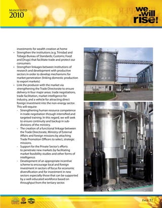 Manifesto

2010



    investments for wealth creation at home
  • Strengthen the institutions (e.g. Trinidad and
    Tobago Bureau of Standards; Customs; Food
    and Drugs) that facilitate trade and protect our
    consumers
  • Strengthen linkages between institutions of
    research and development with productive
    sectors in order to develop mechanisms for
    market penetration (linking domestic production
    to export markets)
  • Link the producer with the market via
    strengthening the Trade Directorate to ensure
    delivery in four major areas: trade negotiations,
    trade facilitation, market intelligence for
    industry, and a vehicle for attracting direct
    foreign investment into the non-energy sector.
    This will require:
    - Strengthening human resource competence
       in trade negotiation through intensified and
       targeted training. In this regard, we will seek
       to ensure continuity and backup in sub-
       divisions of the ministry.
    - The creation of a functional linkage between
       the Trade Directorate, Ministry of External
       Affairs and foreign missions by attaching
       Trade Promotion Officers to select, strategic
       missions.
    - Support for the Private Sector’s efforts
       to penetrate new markets by facilitating
       market feasibility studies and other forms of
       intelligence.
    - Development of an appropriate incentive
       scheme to encourage local and foreign
       investment in sectors of focus for economic
       diversification and for investment in new
       sectors especially those that can be supported
       by a well-educated workforce based on
       throughput from the tertiary sector.




                                                         Page   57
 
