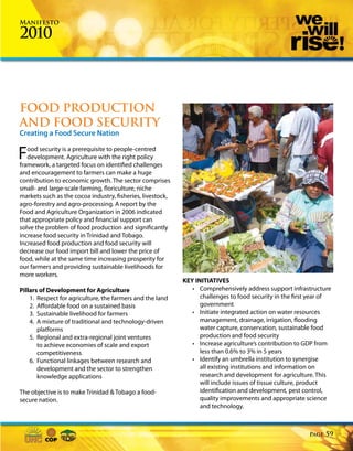 Manifesto

2010



FOOD PRODUCTION
AND FOOD SECURITY
Creating a Food Secure Nation


F  ood security is a prerequisite to people-centred
   development. Agriculture with the right policy
framework, a targeted focus on identified challenges
and encouragement to farmers can make a huge
contribution to economic growth. The sector comprises
small- and large-scale farming, floriculture, niche
markets such as the cocoa industry, fisheries, livestock,
agro-forestry and agro-processing. A report by the
Food and Agriculture Organization in 2006 indicated
that appropriate policy and financial support can
solve the problem of food production and significantly
increase food security in Trinidad and Tobago.
Increased food production and food security will
decrease our food import bill and lower the price of
food, while at the same time increasing prosperity for
our farmers and providing sustainable livelihoods for
more workers.
                                                            KEY INITIATIVES
Pillars of Development for Agriculture                         • Comprehensively address support infrastructure
    1. Respect for agriculture, the farmers and the land          challenges to food security in the first year of
    2. Affordable food on a sustained basis                       government
    3. Sustainable livelihood for farmers                      • Initiate integrated action on water resources
    4. A mixture of traditional and technology-driven             management, drainage, irrigation, flooding
       platforms                                                  water capture, conservation, sustainable food
    5. Regional and extra-regional joint ventures                 production and food security
       to achieve economies of scale and export                • Increase agriculture’s contribution to GDP from
       competitiveness                                            less than 0.6% to 3% in 5 years
    6. Functional linkages between research and                • Identify an umbrella institution to synergise
       development and the sector to strengthen                   all existing institutions and information on
       knowledge applications                                     research and development for agriculture. This
                                                                  will include issues of tissue culture, product
The objective is to make Trinidad & Tobago a food-                identification and development, pest control,
secure nation.                                                    quality improvements and appropriate science
                                                                  and technology.



                                                                                                          Page   59
 
