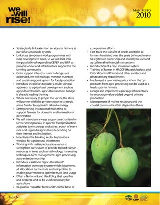 Manifesto

                                                                                                   2010



  • Strategically link extension services to farmers as       co-operative efforts
    part of a sustainable system                          •   Fast-track the transfer of deeds and titles to
  • Link state temporary work programmes with                 farmers frustrated over the years by impediments
    rural development need, so we will look into              to legitimate ownership and inability to use land
    the possibility of expanding CEPEP and URP to             as collateral in financial transactions
    provide labour and infrastructure support to the      •   Introduction of a crop insurance system
    farming community                                     •   Training of farmer in HACCP (Hazard Analysis and
  • Once support infrastructure challenges are                Critical Control Points) and other sanitary and
    addressed, we will manage, monitor, maintain              phytosanitary requirements
    and sustain support system for food production        •   Implement a zero waste policy where the by-
  • Introduce incentives to foster a multi-sectoral           products from agro-processing can be used as a
    approach to agricultural development such as              feed stock for farmers
    agriculture/tourism, agriculture/culture. Tobago      •   Design and implement a package of incentives
    is already leading the way                                to encourage value-added beyond primary
  • Where necessary to propel the sector, the state           production
    will partner with the private sector in strategic     •   Management of marine resources and the
    areas. Similar to approach taken to energy                coastal communities that depend on them
  • Strengthening institutional marketing to
    support farmers for domestic and international
    penetration
  • We will introduce a wage support mechanism for
    farmers hiring labour in specific food production
    activities to encourage and attract youth of every
    race and region to agriculture depending on
    their interest and inclination.
  • Incentivize the banking sector to provide a
    window for agricultural investment
  • Working with tertiary education sector to
    strengthen curriculum to provide trained human
    resources in areas such as technology, harvesting
    techniques, farm management, agro-processing,
    agro-entrepreneurship
  • Introduce a national “agricultural land”
    information inventory system which documents
    all allocations by the state and soil profiles to
    enable government to optimize state land usage
  • Effect a National Land Use Policy that specifies
    and protects land to be used exclusively for
    agriculture
  • Regularise “squatter farm lands” on the basis of


Page   60
 