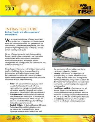 Manifesto

2010



INFRASTRUCTURE
Both an Enabler and a Consequence of
Development


W      e recognise that physical infrastructure is both
       an enabler and a consequence of development.
While the current government has spent billions on
infrastructure, some of its key components, which are
critical to improving the quality of life of our people,
remain woefully inadequate.

We see infrastructure as the basis for developing
human capital, indigenous capacity and expanding
our skills base. When foreign firms are involved
in infrastructure projects, knowledge transfer
arrangements will be negotiated into contracts. So, too,
will local content quotas.

Our policy on infrastructure will be based on ensuring       the construction of new bridges and the re-
quality, reliability and maintenance of existing             construction of existing bridges.
infrastructure while adopting transparent and              • Housing – We commit to the provision of
fair procurement practices. We commit to making              quality housing for citizens, to be distributed
significant improvements to the nation’s infrastructure,     in a timely manner and in a fair and equitable
with a special focus on the following:                       manner. Our housing policy will be based on the
                                                             development of homes, families and sustainable
   • Water – We are committed to pursuing water              communities and will be aligned to an overall
     security for the nation through effective               land use policy.
     water catchment management policies. this             • Land Tenure and Title – Our government will
     will include water for the people, agriculture,         resume the programme of regularisation of
     industry and the protection of the environment          unplanned settlements in accordance with the
   • Transportation – The most effective modes of            provisions of the Regularization of Land Tenure
     transportation will be adopted to move people           Act, No. 25 of 1998. We also recognise the issues
     and goods within Trinidad, within Tobago and            of land titles, particularly in Tobago, and we
     between Trinidad and Tobago, all guided by a            commit to effectively addressing this issue.
     national transportation study.
   • Roads & Bridges – A National Roads and Bridges
     Authority will be established to determine
     the appropriate network of major roads,
     highways, underpasses and overpasses and


                                                                                                      Page   61
 