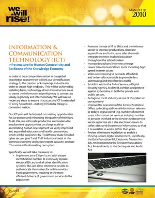 Manifesto

                                                                                                    2010



INFORMATION &                                               • Promote the use of IT in SMEs and the informal
                                                              sector to increase productivity, decrease
COMMUNICATION                                                 expenditure and to increase sales channels
                                                            • Integrate internet-enabled education
TECHNOLOGY (ICT)                                              throughout the school system
Infrastructure for Human Connectivity and                   • Increase broadband internet coverage
                                                            • Lower telecommunications costs, including high-
Backbone of the Knowledge Economy                             speed internet access
                                                            • Video conferencing to be made affordable
In order to be a competitive nation in the global             and universally accessible to promote less
knowledge economy we will link our diversification            commuting and therefore less traffic
strategy to the creation of knowledge industries in         • Establish within the Police Service, a Digital
order to create high-end jobs. This will be achieved by       Security Agency, to detect, combat and protect
installing basic, technology-driven infrastructure so as      against cybercrime in both the private and
to create the information superhighway to connect us          public sectors.
locally, regionally and internationally. We will take all   • Recognise the IT industry as one of the pillars of
necessary steps to ensure that access to ICT is extended      our economy
to every household – making Trinidad & Tobago a             • Improve the operation of the Central Statistical
connected nation.                                             Office, collecting additional information relevant
                                                              to today’s digital world (e.g. number of internet
Our ICT plan will be focused on creating opportunities        users, information on services industry, number
for our people and enhancing the quality of their lives.      of persons involved in the services sector,service
To do this, we will create productive and sustainable         sector exporters etc.). Use electronic means to
employment opportunities on a large scale by                  collect data and disseminate information, so that
accelerating human development via vastly improved            it is available in weeks, rather than years.
and expanded education and health care services,            • Review all relevant legislation to enable a
which will be supported by IT platforms; make Trinidad        thriving, secure digital environment, specifically,
cyber secure; give T and T’s IT industry a boost in the       the Data Protection Bill, Electronic Transaction
domestic economy and create export capacity; and use          Bill, Amendments to the Telecommunications
IT to assist with eliminating corruption.                     Act, Amendments to the Exchequer and Audit
                                                              Act.
Specifically, we will take measures to:
   • Implement an e-Citizen’s card with citizen
      identification number to eventually replace
      electoral ID card and all other identification
      systems. This will allow citizens to be able to
      authenticate themselves for online services
      from government, resulting in the more
      efficient delivery of government services to the
      population


Page   62
 