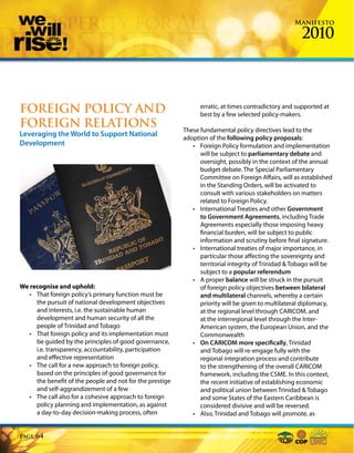 Manifesto

                                                                                                      2010



FOREIGN POLICY AND                                              erratic, at times contradictory and supported at
                                                                best by a few selected policy-makers.
FOREIGN RELATIONS                                         These fundamental policy directives lead to the
Leveraging the World to Support National                  adoption of the following policy proposals:
Development                                                  • Foreign Policy formulation and implementation
                                                                will be subject to parliamentary debate and
                                                                oversight, possibly in the context of the annual
                                                                budget debate. The Special Parliamentary
                                                                Committee on Foreign Affairs, will as established
                                                                in the Standing Orders, will be activated to
                                                                consult with various stakeholders on matters
                                                                related to Foreign Policy.
                                                             • International Treaties and other Government
                                                                to Government Agreements, including Trade
                                                                Agreements especially those imposing heavy
                                                                financial burden, will be subject to public
                                                                information and scrutiny before final signature.
                                                             • International treaties of major importance, in
                                                                particular those affecting the sovereignty and
                                                                territorial integrity of Trinidad & Tobago will be
                                                                subject to a popular referendum
                                                             • A proper balance will be struck in the pursuit
We recognise and uphold:                                        of foreign policy objectives between bilateral
   • That foreign policy’s primary function must be             and multilateral channels, whereby a certain
     the pursuit of national development objectives             priority will be given to multilateral diplomacy,
     and interests, i.e. the sustainable human                  at the regional level through CARICOM, and
     development and human security of all the                  at the interregional level through the Inter-
     people of Trinidad and Tobago                              American system, the European Union, and the
   • That foreign policy and its implementation must            Commonwealth
     be guided by the principles of good governance,         • On CARICOM more specifically, Trinidad
     i.e. transparency, accountability, participation           and Tobago will re-engage fully with the
     and effective representation                               regional integration process and contribute
   • The call for a new approach to foreign policy,             to the strengthening of the overall CARICOM
     based on the principles of good governance for             framework, including the CSME. In this context,
     the benefit of the people and not for the prestige         the recent initiative of establishing economic
     and self-aggrandizement of a few                           and political union between Trinidad & Tobago
   • The call also for a cohesive approach to foreign           and some States of the Eastern Caribbean is
     policy planning and implementation, as against             considered divisive and will be reversed.
     a day-to-day decision-making process, often             • Also, Trinidad and Tobago will promote, as


Page   64
 