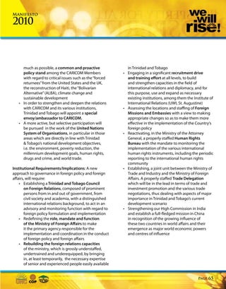 Manifesto

2010



     much as possible, a common and proactive                   in Trinidad and Tobago
     policy stand among the CARICOM Members                 •   Engaging in a significant recruitment drive
     with regard to critical issues such as the “forced         and training effort at all levels, to build
     returnees” from the United States and the UK,              and strengthen capacities in the field of
     the reconstruction of Haiti, the “Bolivarian               international relations and diplomacy, and for
     Alternative” (ALBA), climate change and                    this purpose, use and expand as necessary
     sustainable development                                    existing institutions, among them the Institute of
   • In order to strengthen and deepen the relations            International Relations (UWI, St. Augustine)
     with CARICOM and its various institutions,             •   Assessing the locations and staffing of Foreign
     Trinidad and Tobago will appoint a special                 Missions and Embassies with a view to making
     envoy/ambassador to CARICOM.                               appropriate changes so as to make them more
   • A more active, but selective participation will            effective in the implementation of the Country’s
     be pursued in the work of the United Nations               foreign policy
     System of Organisations, in particular in those        •   Reactivating, in the Ministry of the Attorney
     areas which are directly in line with Trinidad             General, a properly staffed Human Rights
     & Tobago’s national development objectives,                Bureau with the mandate to monitoring the
     i.e. the environment, poverty reduction, the               implementation of the various international
     millennium development goals, human rights,                human rights instruments, including the periodic
     drugs and crime, and world trade.                          reporting to the international human rights
                                                                community
Institutional Requirements/Implications: A new              •   Establishing, a joint unit between the Ministry of
approach to governance in foreign policy and foreign            Trade and Industry and the Ministry of Foreign
affairs, will require:                                          Affairs. A properly staffed Trade Delegation
    • Establishing a Trinidad and Tobago Council                which will be in the lead in terms of trade and
        on Foreign Relations, composed of prominent             investment promotion and the various trade
        persons from in and out of government, from             negotiations, thus dealing with aspects of major
        civil society and academia, with a distinguished        importance in Trinidad and Tobago’s current
        international relations background, to act in an        development scenario
        advisory and monitoring function with regard to     •   Strengthening our High Commission in India
        foreign policy formulation and implementation           and establish a full-fledged mission in China
    • Redefining the role, mandate and function                 in recognition of the growing influence of
        of the Ministry of Foreign Affairs to make              these two countries in world affairs and their
        it the primary agency responsible for the               emergence as major world economic powers
        implementation and coordination in the conduct          and centres of influence
        of foreign policy and foreign affairs
    • Rebuilding the foreign relations capacities
        of the ministry, which is grossly understaffed,
        undertrained and underequipped, by bringing
        in, at least temporarily, the necessary expertise
        of senior and experienced people easily available


                                                                                                         Page   65
 