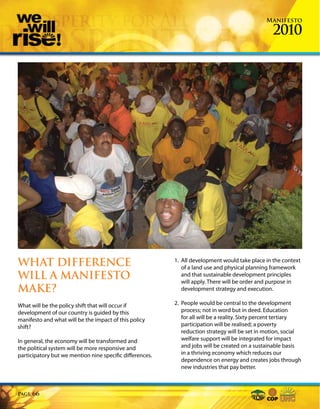 Manifesto

                                                                                                  2010




WHAT DIFFERENCE                                           1. All development would take place in the context
                                                             of a land use and physical planning framework
WILL A MANIFESTO                                             and that sustainable development principles
                                                             will apply. There will be order and purpose in
MAKE?                                                        development strategy and execution.

What will be the policy shift that will occur if          2. People would be central to the development
development of our country is guided by this                 process; not in word but in deed. Education
manifesto and what will be the impact of this policy         for all will be a reality. Sixty percent tertiary
shift?                                                       participation will be realised; a poverty
                                                             reduction strategy will be set in motion, social
In general, the economy will be transformed and              welfare support will be integrated for impact
the political system will be more responsive and             and jobs will be created on a sustainable basis
participatory but we mention nine specific differences.      in a thriving economy which reduces our
                                                             dependence on energy and creates jobs through
                                                             new industries that pay better.



Page   66
 