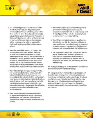 Manifesto

2010



  3. The crime and personal security issues will be          7. We will have clean, responsible and responsive
     decidedly improved and the justice system                  government with legislative changes and
     overhauled resulting in faith that justice will be         constitutional amendments to curb excesses and
     done and seen to be done. Poverty will also be             abuse of power. There will also be an emphasis
     reduced on a systematic basis and the quality of           on transparency and accountability.
     life in individual homes will be further improved
     by our home-focused strategy. More people               8. We will have immediate action in specific areas
     will be empowered to achieve sustainable                   identified in our 120-day plan that will begin to
     livelihoods and more children will achieve in              make a difference immediately such as measures
     school.                                                    for water resources management, flood control,
                                                                irrigation and fixing all leaks in the WASA system.
  4. We will achieve food security as a reality and
     in the process effectively address the issue            9. The tone of the country will change and barriers
     of water resources management, including                   will be broken down through consultation,
     flooding and water security and that will have a           participation, involvement and consensus-
     direct effect on our quality of life and the price         building. This will help us to achieve unity of
     of food. By linking workers to the productive              purpose in our efforts and partnership and trust
     process and to sustainable initiatives, we will            in the society.
     improve productivity and enhance sustainable
     development practices throughout the country.        We invite you to be a part of the economic and political
                                                          transformation of Trinidad and Tobago.
  5. We will be strengthening our energy industry,
     but we will also be building for a sustainable       We recognise that a holistic and synergistic approach
     future linked to alternative energy and new          to sustainable development is necessary to achieve
     knowledge and creative industries such as sport,     meaningful and lasting results. Accordingly, structures,
     entertainment, festivals, information technology,    mechanisms and institutions will be created as may
     biotechnology, high-tech manufacturing, light        be required to effect coordination, integration and
     manufacturing, tourism, agro-industries and          optimum impact in the right places so that policy
     knowledge industries. Sustainable diversification    implementation yields the maximum direct benefit to
     of our economy will therefore become a               our citizens.
     sustainable goal.

  6. Local government will be more meaningful
     to people and more impactful on community
     development and there will be many more
     opportunities for participation and influence by
     citizens.




                                                                                                          Page   67
 