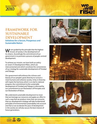 Manifesto

2010



FRAMEWORK FOR
SUSTAINABLE
DEVELOPMENT
Initiatives for a Secure, Prosperous and
Sustainable Nation



W       e are guided by the principle that the highest
        mission of society is the development of
its citizens. Accordingly the commitment of our
government is to promote a process of people-centred
development.

To achieve our mission, we have built our policy
on seven (7) Development Pillars, which are
interconnected and which constitute the cornerstones
of our strategy for sustainable development of Trinidad
and Tobago.

Our government will embrace the richness and
beauty of our people’s great diversity to nurture a
more humane and cohesive society. Unity in Diversity
will inspire the harmony which is so vital to national
progress. Our commitment to the sustainable
development of Trinidad and Tobago is informed by
our commitment to our Declaration of Principles and
our Declaration of Values.

We understand sustainable development to mean
that we leverage our resources and apply our effort in
such a way that we produce more than we consume,
that our development strategy will take fundamental
principles of environmental sustainability into account
and that as we accelerate the pace of development
in the society we will also secure the best interest of
future generations.




                                                          Page   5
 