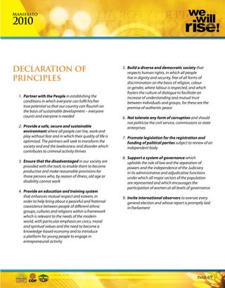 Manifesto

2010



DECLARATION OF                                                 5. Build a diverse and democratic society that
                                                                  respects human rights, in which all people
PRINCIPLES                                                        live in dignity and security, free of all forms of
                                                                  discrimination on the basis of religion, colour
                                                                  or gender, where labour is respected, and which
                                                                  fosters the culture of dialogue to facilitate an
  1. Partner with the People in establishing the                  increase of understanding and mutual trust
     conditions in which everyone can fulfil his/her              between individuals and groups, for these are the
     true potential so that our country can flourish on           premise of authentic peace
     the basis of sustainable development – everyone
     counts and everyone is needed                             6. Not tolerate any form of corruption and should
                                                                  not politicise the civil service, commissions or state
  2. Provide a safe, secure and sustainable                       enterprises
     environment where all people can live, work and
     play without fear and in which their quality of life is   7. Promote legislation for the registration and
     optimised. The partners will seek to transform the           funding of political parties subject to review of an
     society and end the lawlessness and disorder which           independent body
     contributes to criminal activity thrives
                                                               8. Support a system of governance which
  3. Ensure that the disadvantaged in our society are             upholds the rule of law and the separation of
     provided with the tools to enable them to become             powers and the independence of the Judiciary
     productive and make reasonable provisions for                in its administrative and adjudicative functions
     those persons who, by reason of illness, old age or          under which all major sectors of the population
     disability cannot work                                       are represented and which encourages the
                                                                  participation of women at all levels of governance
  4. Provide an education and training system
     that enhances mutual respect and esteem, in               9. Invite international observers to oversee every
     order to help bring about a peaceful and fraternal           general election and whose report is promptly laid
     coexistence between people of different ethnic               in Parliament
     groups, cultures and religions within a framework
     which is relevant to the needs of the modern
     world, with particular emphasis on civics, moral
     and spiritual values and the need to become a
     knowledge-based economy and to introduce
     a platform for young people to engage in
     entrepreneurial activity




                                                                                                               Page   69
 