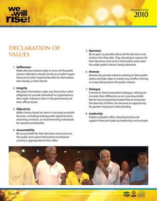 Manifesto

                                                                                                       2010



DECLARATION OF                                              5. Openness
VALUES                                                         Be as open as possible about all the decisions and
                                                               actions that they take. They should give reasons for
                                                               their decisions and restrict information only when
                                                               the wider public interest clearly demands
  1. Selflessness
     Make decisions based solely in terms of the public     6. Honesty
     interest. Members should not do so in order to gain       Declare any private interests relating to their public
     financial or other material benefits for themselves,      duties and take steps to resolve any conflicts arising
     their family, or their friends                            in a way that protects the public interest

  2. Integrity                                              7. Dialogue
     Not place themselves under any financial or other         Commit to frank and patient dialogue, refusing to
     obligation to outside individuals or organisations        consider their differences as an insurmountable
     that might influence them in the performance of           barrier, but recognizing instead that to encounter
     their official duties                                     the diversity of others can become an opportunity
                                                               for greater reciprocal understanding
  3. Objectivity
     Make choices based on merit in carrying out public     8. Leadership
     business, including making public appointments,           Holders of public office should promote and
     awarding contracts, or recommending individuals           support these principles by leadership and example
     for rewards and benefits

  4. Accountability
     Be accountable for their decisions and actions to
     the public and submit themselves to whatever
     scrutiny is appropriate to their office




Page   70
 
